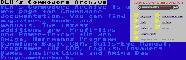 DLH's Commodore Archive | DLH's Commodore Archive is a web page for Commodore documentation. You can find magazines, books and manuals. The latest additions are: Profi-Tips und Power-Tricks für den Amiga, Herrmanns Programm Sammlung Basic CBM, Bulls-Eye Manual, Programme für CBM, English Invaders Games Instructions and Amiga Das Programmierbuch.