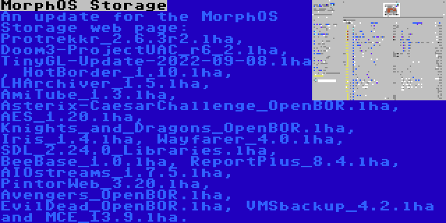 MorphOS Storage | An update for the MorphOS Storage web page: Protrekkr_2.6.3r2.lha, Doom3-ProjectUAC_r6_2.lha, TinyGL-Update-2022-09-08.lha, HotBorder_1.10.lha, LHArchiver_1.5.lha, AmiTube_1.3.lha, Asterix-CaesarChallenge_OpenBOR.lha, AES_1.20.lha, Knights_and_Dragons_OpenBOR.lha, Iris_1.4.lha, Wayfarer_4.0.lha, SDL_2.24.0_Libraries.lha, BeeBase_1.0.lha, ReportPlus_8.4.lha, AIOstreams_1.7.5.lha, PintorWeb_3.20.lha, Avengers_OpenBOR.lha, EvilDead_OpenBOR.lha, VMSbackup_4.2.lha and MCE_13.9.lha.