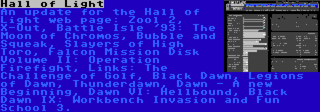 Hall of Light | An update for the Hall of Light web page: Zool 2, X-Out, Battle Isle '93: The Moon of Chromos, Bubble and Squeak, Slayers of High Toro, Falcon Mission Disk Volume II: Operation Firefight, Links: The Challenge of Golf, Black Dawn, Legions of Dawn, Thunderdawn, Dawn - A new Beginning, Dawn VI: Hellbound, Black Dawn IX: Workbench Invasion and Fun School 3.
