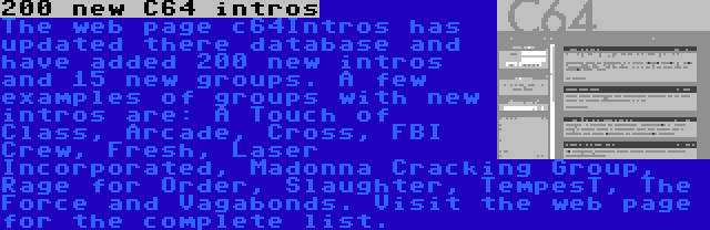 200 new C64 intros | The web page c64Intros has updated there database and have added 200 new intros and 15 new groups. A few examples of groups with new intros are: A Touch of Class, Arcade, Cross, FBI Crew, Fresh, Laser Incorporated, Madonna Cracking Group, Rage for Order, Slaughter, TempesT, The Force and Vagabonds. Visit the web page for the complete list.