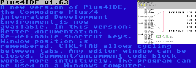 Plus4IDE v1.63 | A new version of Plus4IDE, the Commodore Plus/4 Integrated Development Environment is now available. In this version: Better documentation. Re-definable shortcut keys. Window position is remembered. CTRL+TAB allows cycling between tabs. Any editor window can be closed. Comment/uncomment code block works more intuitively. The program can be used on a Windows computer.