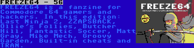 FREEZE64 - 56 | FREEZE64 is a fanzine for Commodore 64 gamers and hackers. In this edition: Last Ninja 2, ZZAPSBACK, Ollie's Follies, Butcher Hill, Fantastic Soccer, Matt Gray, Mike Mech, Groovy Garden, Built-in cheats and TRAN.