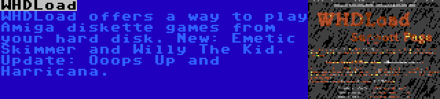WHDLoad | WHDLoad offers a way to play Amiga diskette games from your hard disk. New: Emetic Skimmer and Willy The Kid. Update: Ooops Up and Harricana.