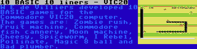 10 BASIC 10 liners - VIC20 | W E de Villiers developed 10 BASIC games for the Commodore VIC20 computer. The games are: Zombie rush, Fruit machine, Commodore fish cannery, Moon machine, Cheesy, Spiceworm, I Rebel, Pollinate, Magic 8 ball and Bad plumber.