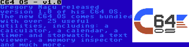 C64 OS - v1.0 | Gregory Naçu released version 1.0 of his C64 OS. The new C64 OS comes bundled with over 25 useful utilities, including: a calculator, a calendar, a timer and stopwatch, a text viewer, a memory inspector and much more.