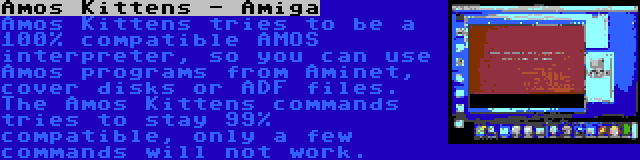 Amos Kittens - Amiga | Amos Kittens tries to be a 100% compatible AMOS interpreter, so you can use Amos programs from Aminet, cover disks or ADF files. The Amos Kittens commands tries to stay 99% compatible, only a few commands will not work.