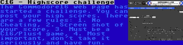 C16 - Highscore challenge | The Commodore16 web page has started a challenge. You can post your high scores. There are a few rules: 1. No Cheating, 2. Screen shot of your score, 3. Must be a C16/Plus4 game, 4. Most important, don't take it seriously and have fun.