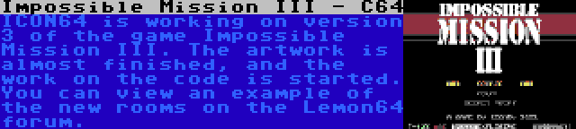 Impossible Mission III - C64 | ICON64 is working on version 3 of the game Impossible Mission III. The artwork is almost finished, and the work on the code is started. You can view an example of the new rooms on the Lemon64 forum.