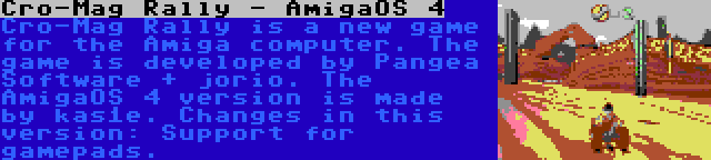 Cro-Mag Rally - AmigaOS 4 | Cro-Mag Rally is a new game for the Amiga computer. The game is developed by Pangea Software + jorio. The AmigaOS 4 version is made  by kas1e. Changes in this version: Support for gamepads.