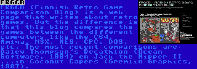 FRGCB | FRGCB (Finnish Retro Game Comparison Blog) is a web page that writes about retro games. But the difference is that this blog compares the games between the different computers like the C64, Amiga, MSX, NES, CPC, DOS, etc. The most recent comparisons are: Daley Thompson's Decathlon (Ocean Software, 1984) en Jack the Nipper II ...in Coconut Capers (Gremlin Graphics, 1987).