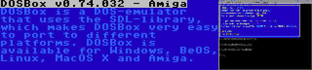 DOSBox v0.74.032 - Amiga | DOSBox is a DOS-emulator that uses the SDL-library, which makes DOSBox very easy to port to different platforms. DOSBox is available for Windows, BeOS, Linux, MacOS X and Amiga.