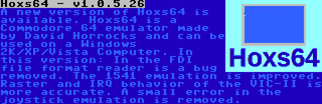 Hoxs64 - v1.0.5.26 | A new version of Hoxs64 is available. Hoxs64 is a Commodore 64 emulator made by David Horrocks and can be used on a Windows 2K/XP/Vista Computer. In this version: In the FDI file format reader is a bug removed. The 1541 emulation is improved. Raster and IRQ behavior of the VIC-II is more accurate. A small error in the joystick emulation is removed.