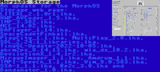 MorphOS Storage | An update for the MorphOS Storage web page: LITEXL_2.1.0r1.lha, HWP_AVCodec_1.5.lha, IMP_3.382.lha, MCE_14.02.lha, DAPlayer_1.14.lha, SpaceCadetPinball.lha, PlayCity_1.1.lha, MultiPlay_2.0.lha, SDL_2.24.1_Libraries.lha, TinyGL-Update-2022-10-05.lha, abcm2ps_8.14.13.lha, wla_dx_10.2.lha, DevilutionX_1.4.1r2.lha, MirageImager_1.1.lha, Amdrum_1.1.lha, TMPI-Speech_1.1.lha, Vim_9.0.583.lha, SSA-1_1.1.lha, Re2c_3.0.lha and Dandanator_1.0.lha.