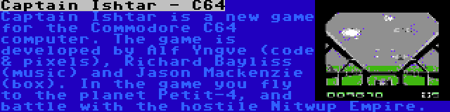 Captain Ishtar - C64 | Captain Ishtar is a new game for the Commodore C64 computer. The game is developed by Alf Yngve (code & pixels), Richard Bayliss (music) and Jason Mackenzie (box). In the game you fly to the planet Petit-4, and battle with the hostile Nitwup Empire.