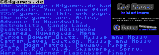 C64games.de | The web page c64games.de had an update. You can now find 7257 games on this web page. The new games are: Astra, Advance to Boardwalk, Astroblitz, Candy Land, Disktool v3.3, Hollywood Squares, Humanoids, Mega Pirxel Bomber Blitz, Millie and Molly - Catrap Level Edition, Millie and Molly v1.1, Moon Patrol, Payday, Pipes, S.P.R.E.R.O. v1.4, Sklaverei, Sorry, Warp and Werner Flaschbier Final.