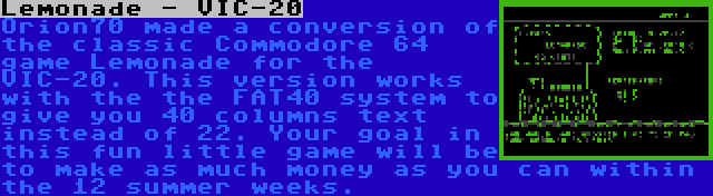 Lemonade - VIC-20 | Orion70 made a conversion of the classic Commodore 64 game Lemonade for the VIC-20. This version works with the the FAT40 system to give you 40 columns text instead of 22. Your goal in this fun little game will be to make as much money as you can within the 12 summer weeks.