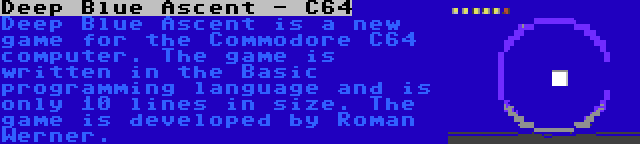 Deep Blue Ascent - C64 | Deep Blue Ascent is a new game for the Commodore C64 computer. The game is written in the Basic programming language and is only 10 lines in size. The game is developed by Roman Werner.