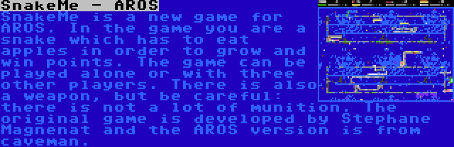 SnakeMe - AROS | SnakeMe is a new game for AROS. In the game you are a snake which has to eat apples in order to grow and win points. The game can be played alone or with three other players. There is also a weapon, but be careful: there is not a lot of munition. The original game is developed by Stephane Magnenat and the AROS version is from caveman.