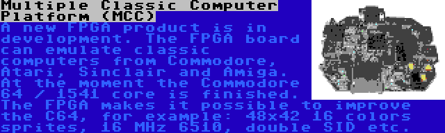 Multiple Classic Computer Platform (MCC) | A new FPGA product is in development. The FPGA board can emulate classic computers from Commodore, Atari, Sinclair and Amiga. At the moment the Commodore 64 / 1541 core is finished. The FPGA makes it possible to improve the C64, for example: 48x42 16 colors sprites, 16 MHz 6510, double SID etc.