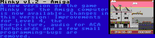 Minky v1.2 - Amiga | A new version of the game Minky for the Amiga computer is now available. Changes in this version: Improvements for Level 4, the end-picture, audio for ACA Turbocards and a few small programming-bugs are removed.