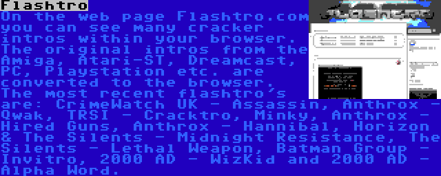 Flashtro | On the web page Flashtro.com you can see many cracker intros within your browser. The original intros from the Amiga, Atari-ST, Dreamcast, PC, Playstation etc. are converted to the browser. The most recent flashtro's are: CrimeWatch UK - Assassin, Anthrox - Qwak, TRSI - Cracktro, Minky, Anthrox - Hired Guns, Anthrox - Hannibal, Horizon & The Silents - Midnight Resistance, The Silents - Lethal Weapon, Batman Group - Invitro, 2000 AD - WizKid and 2000 AD - Alpha Word.