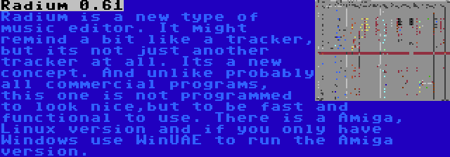 Radium 0.61 | Radium is a new type of music editor. It might remind a bit like a tracker, but its not just another tracker at all. Its a new concept. And unlike probably all commercial programs, this one is not programmed to look nice,but to be fast and functional to use. There is a Amiga, Linux version and if you only have Windows use WinUAE to run the Amiga version.