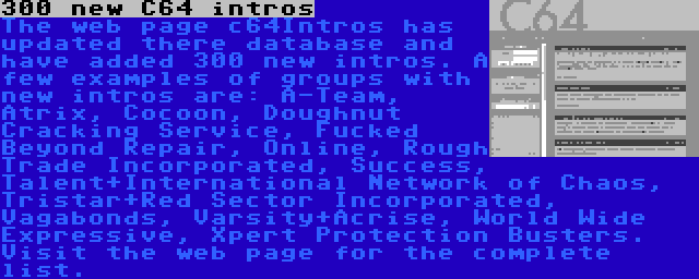 300 new C64 intros | The web page c64Intros has updated there database and have added 300 new intros. A few examples of groups with new intros are: A-Team, Atrix, Cocoon, Doughnut Cracking Service, Fucked Beyond Repair, Online, Rough Trade Incorporated, Success, Talent+International Network of Chaos, Tristar+Red Sector Incorporated, Vagabonds, Varsity+Acrise, World Wide Expressive, Xpert Protection Busters. Visit the web page for the complete list.