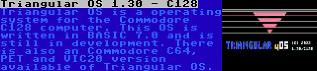 Triangular OS 1.30 - C128 | Triangular OS is a operating system for the Commodore C128 computer. This OS is written in BASIC 7.0 and is still in development. There is also an Commodore C64, PET and VIC20 version available of Triangular OS.