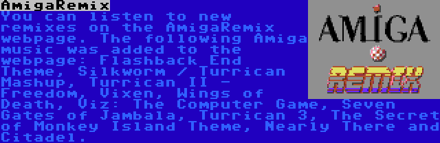 AmigaRemix | You can listen to new remixes on the AmigaRemix webpage. The following Amiga music was added to the webpage: Flashback End Theme, Silkworm / Turrican Mashup, Turrican II - Freedom, Vixen, Wings of Death, Viz: The Computer Game, Seven Gates of Jambala, Turrican 3, The Secret of Monkey Island Theme, Nearly There and Citadel.