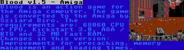 Blood v1.5 - Amiga | Blood is an action game for the Amiga computer. The game is converted to the Amiga by Szilard Biro. The requirements are: 68060 CPU + FPU, Kickstart 3.0, AGA / RTG and 32 MB Fast RAM. Changes in this version: Improvements for precaching, memory management and loading times.