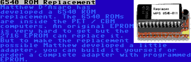 6540 ROM Replacement | Matthew D'Asaro has developed a 6540 ROM replacement. The 6540 ROMs are inside the PET / CBM computers. An original EPROM is very hard to get but the 2716 EPROM can replace it. But to make the replacement possible Matthew developed a little adapter, you can build it yourself or order a complete adapter with programmed EPROM.