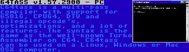 64TASS v1.57.2900 - PC | C64tass is a multi-pass compiler with support for 65816, CPU64, DTV and illegal opcode's, optimizations, and a lot of features. The syntax is the same as the well-known Turbo Assembler on C64. C64tass can be used on a Linux, Windows or Mac OSX computer.
