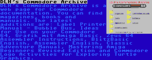 DLH's Commodore Archive | DLH's Commodore Archive is a web page for Commodore documentation. You can find magazines, books and manuals. The latest additions are: Label Printer Manual - Bubble Bus, Ideas for Use on your Commodore 64, Grafik mit Amiga Basic, Zeus 64 Assembler Instructions, BlitzBasic English, Assembler English, Classic Adventure Manual, Mastering Amiga Beginners Revised Edition and Commodore Logo Activities for Exploring Turtle Graphics.