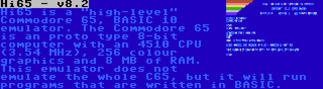 Hi65 - v8.2 | Hi65 is a high-level Commodore 65, BASIC 10 emulator. The Commodore 65 is an proto type 8-bit computer with an 4510 CPU (3.54 MHz), 256 colour graphics and 8 MB of RAM. This emulator does not emulate the whole C65, but it will run programs that are written in BASIC.
