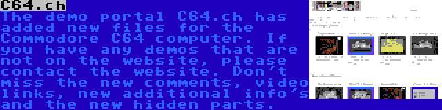 C64.ch | The demo portal C64.ch has added new files for the Commodore C64 computer. If you have any demos that are not on the website, please contact the website. Don't miss the new comments, video links, new additional info's and the new hidden parts.