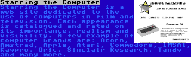 Starring the Computer | Starring the Computer is a web site dedicated to the use of computers in film and television. Each appearance is catalogued and rated on its importance, realism and visibility. A few example of computer brands are: Acorn, Amstrad, Apple, Atari, Commodore, IMSAI, Kaypro, Oric, Sinclair Research, Tandy and many more.