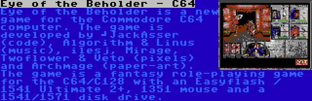 Eye of the Beholder - C64 | Eye of the Beholder is a new game for the Commodore C64 computer. The game is developed by 	JackAsser (code), Algorithm & Linus (music), ilesj, Mirage, Twoflower & Veto (pixels) and Archmage (paper-art). The game is a fantasy role-playing game for the C64/C128 with an Easyflash / 1541 Ultimate 2+, 1351 mouse and a 1541/1571 disk drive.