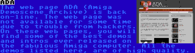 ADA | The web page ADA (Amiga Demoscene Archive) is back on-line. The web page was not available for some time due to trouble from hackers. On these web pages, you will find some of the best demos and intros ever released on the fabulous Amiga computer. All the demos listed here, are of high quality.