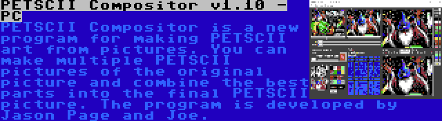 PETSCII Compositor v1.10 - PC | PETSCII Compositor is a new program for making PETSCII art from pictures. You can make multiple PETSCII pictures of the original picture and combine the best parts into the final PETSCII picture. The program is developed by Jason Page and Joe.