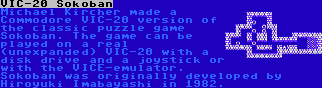 VIC-20 Sokoban | Michael Kircher made a Commodore VIC-20 version of the classic puzzle game Sokoban. The game can be played on a real (unexpanded) VIC-20 with a disk drive and a joystick or with the VICE-emulator. Sokoban was originally developed by Hiroyuki Imabayashi in 1982.