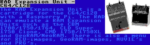 RAD Expansion Unit - C64/C128 | The RAD Expansion Unit is a cartridge for the C64/C128 with a Raspberry Pi. The RAD can emulate a RAM Expansion Units such as the CBM 1700/1750/1764, CLD Super 1750 Clone, CMD 1750/1750XL and GeoRAM/NeoRAM. There is also a menu for REU-images, GeoRAM-images, NUVIE's and PRG's.