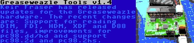 Greaseweazle Tools v1.4 | Keir Fraser has released updates for the Greaseweazle hardware. The recent changes are: Support for reading DIM, FDI, HDM, XDF and D88 files, improvements for pc98.dd/hd and support pc98.2d and pc98.2hs.