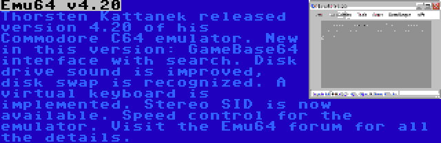 Emu64 v4.20 | Thorsten Kattanek released version 4.20 of his Commodore C64 emulator. New in this version: GameBase64 interface with search. Disk drive sound is improved, disk swap is recognized. A virtual keyboard is implemented. Stereo SID is now available. Speed control for the emulator. Visit the Emu64 forum for all the details.