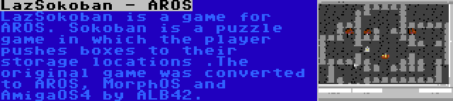 LazSokoban - AROS | LazSokoban is a game for AROS. Sokoban is a puzzle game in which the player pushes boxes to their storage locations .The original game was converted to AROS, MorphOS and AmigaOS4 by ALB42.