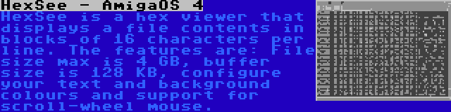 HexSee - AmigaOS 4 | HexSee is a hex viewer that displays a file contents in blocks of 16 characters per line. The features are: File size max is 4 GB, buffer size is 128 KB, configure your text and background colours and support for scroll-wheel mouse.