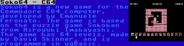 Soko64 - C64 | Soko64 is a new game for the Commodore C64 computer, developed by Emanuele Feronato. The game is based on the puzzle game Sokoban from Hiroyuki Imabayashi. The game has 64 levels, made by David Skinner, and is programmed in ugBasic.