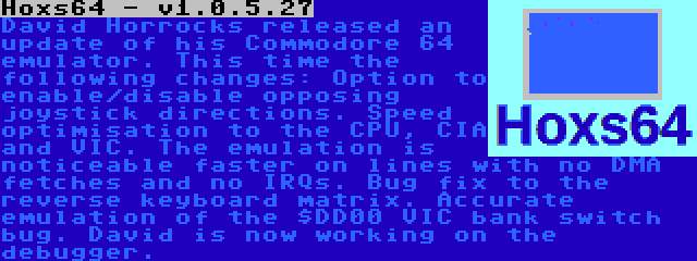 Hoxs64 - v1.0.5.27 | David Horrocks released an update of his Commodore 64 emulator. This time the following changes: Option to enable/disable opposing joystick directions. Speed optimisation to the CPU, CIA and VIC. The emulation is noticeable faster on lines with no DMA fetches and no IRQs. Bug fix to the reverse keyboard matrix. Accurate emulation of the $DD00 VIC bank switch bug. David is now working on the debugger.