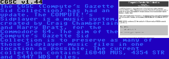 CGSC v1.44 | The CGSC (Compute's Gazette Sid Collection) has had an update. The COMPUTE!'s Sidplayer is a music system, created by Craig Chamberlain and Harry Bratt, for the Commodore 64. The aim of the Compute's Gazette Sid Collection is to preserve as many of those Sidplayer music files in one location as possible. The current collection contains 16040 MUS, 4354 STR and 5447 WDS files.