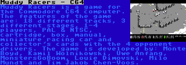 Muddy Racers - C64 | Muddy Racers is a game for the Commodore C64 computer. The features of the game are: 18 different tracks, 3 different stages, 1-4 players, PAL & NTSC, cartridge, box, manual, miniature racing car and collector's cards with the 4 opponent drivers. The game is developed by: Monte Boyd, Kamil Wolnikowski, Uwe Anfang, MonstersGoBoom, Louie Dimovski, Milo Mundt and Tim Jakob Chen-Voos.