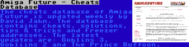 Amiga Future - Cheats Database | The cheats database of Amiga Future is updated weekly by David Jahn. The database contains cheats, solutions, tips & tricks and Freezer addresses. The latest updates are: Goblins 3, Gobliins 2 and The Prince Buffoon.